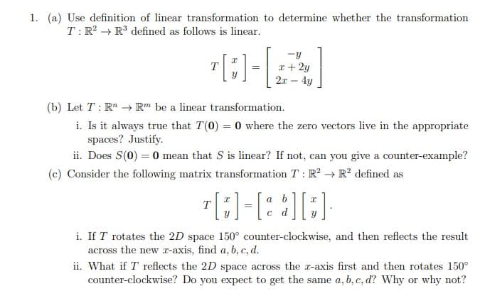 1. (a) Use definition of linear transformation to determine whether the transformation
T:R? → R³ defined as follows is linear.
-y
T
r+ 2y
2.r – 4y
(b) Let T : R" → R" be a linear transformation.
i. Is it always true that T(0) = 0 where the zero vectors live in the appropriate
spaces? Justify.
ii. Does S(0) = 0 mean that S is linear? If not, can you give a counter-example?
(c) Consider the following matrix transformation T : R² → R² defined as
a b
T
d
i. If T rotates the 2D space 150° counter-clockwise, and then reflects the result
across the new r-axis, find a, b, c, d.
ii. What if T reflects the 2D space across the r-axis first and then rotates 150°
counter-clockwise? Do you expect to get the same a, b, c, d? Why or why not?
