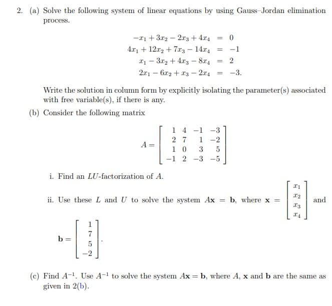 2. (a) Solve the following system of linear equations by using Gauss-Jordan elimination
process.
-11 + 3x2 – 2xz + 4.x4
4.x1 + 12x2 + 7.xz – 14.x4
I1 - 3x2 + 4x3 - 874
2
2.r1 – 6x2 + 13 – 2x4
-3.
Write the solution in column form by explicitly isolating the parameter(s) associated
with free variable(s), if there is any.
(b) Consider the following matrix
1 4 -1 -3
2 7
1
A =
1 0
-1 2 -3 -5
i. Find an LU-factorization of A.
ii. Use these L and U to solve the system Ax
b, where x =
and
7
b
-2
(c) Find A-1. Use A-1 to solve the system Ax = b, where A, x and b are the same as
given in 2(b).
