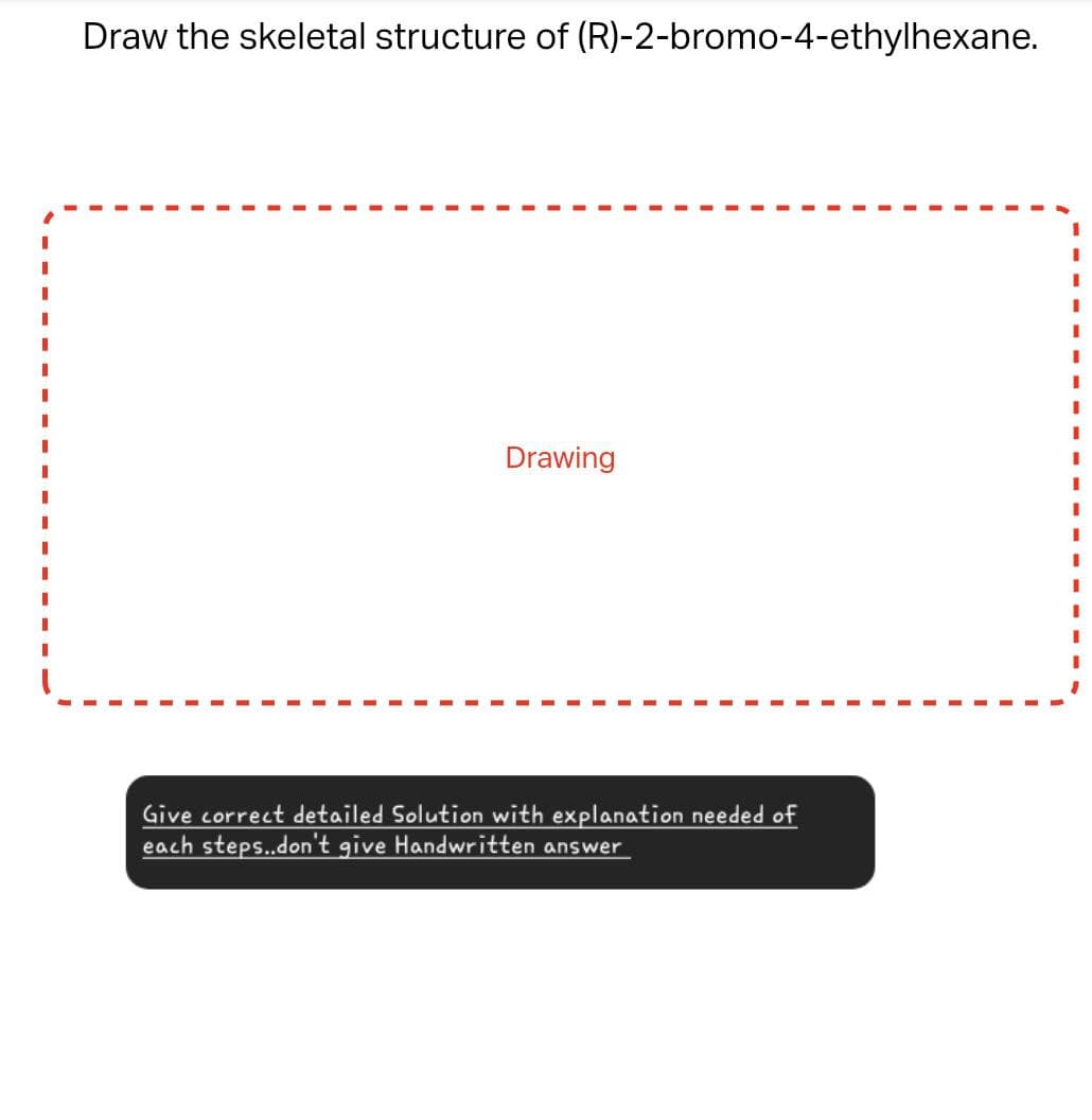 Draw the skeletal structure of (R)-2-bromo-4-ethylhexane.
Drawing
Give correct detailed Solution with explanation needed of
each steps..don't give Handwritten answer