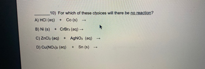 10) For which of these choices will there be no reaction?
A) HCI (aq)
Co (s)
+
B) Ni (s)
+ CrBr3 (aq) -
C) ZnCl2 (aq)
AGNO3 (aq)
D) Cu(NO3)2 (aq)
Sn (s)
