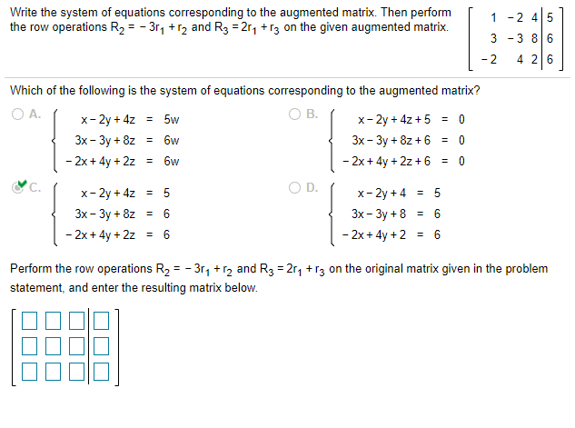 Write the system of equations corresponding to the augmented matrix. Then perform
the row operations R2 = - 3r, +r2 and R3 = 2r1 +r3 on the given augmented matrix.
1 -2 45
3
-3 86
- 2
4 26
Which of the following is the system of equations corresponding to the augmented matrix?
O A.
OB.
x- 2y + 4z
= 5w
x- 2y + 4z + 5 =
Зх- Зу + 8z
6w
Зх - Зу + 8z + 6
%3D
- 2x+ 4y + 2z
6w
- 2x + 4y + 2z + 6
%3!
C.
x- 2y + 4z = 5
O D.
x- 2y + 4 = 5
Зх- Зу + 8z %3
Зх- Зу + 8 %3D 6
- 2x + 4y + 2z = 6
- 2x+ 4y +2 = 6
Perform the row operations R2 = - 3r, +r2 and R3 = 2r, +r3 on the original matrix given in the problem
statement, and enter the resulting matrix below.
