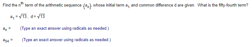 th
Find the n
term of the arithmetic sequence fa,) whose initial term a, and common difference d are given. What is the fifty-fourth term?
a, =/13,
d= V13
an
(Type an exact answer using radicals as needed.)
%3!
a54 =
(Type an exact answer using radicals as needed.)
