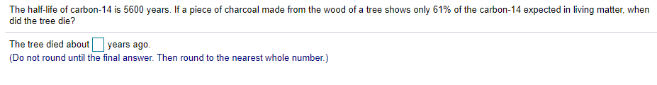 The half-life of carbon-14 is 5600 years. If a piece of charcoal made from the wood of a tree shows only 61% of the carbon-14 expected in living matter, when
did the tree die?
The tree died about years ago.
(Do not round until the final answer. Then round to the nearest whole number.)
