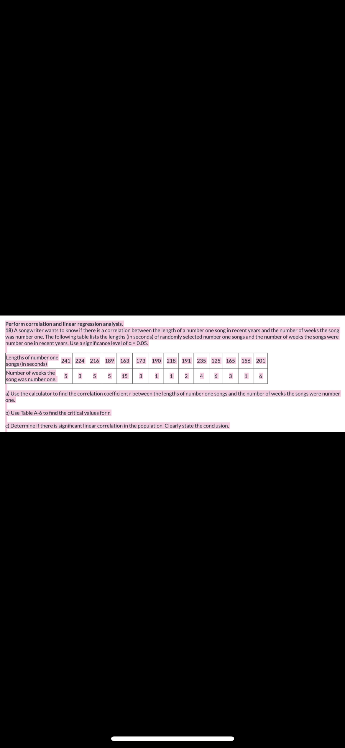 ### Perform Correlation and Linear Regression Analysis

A songwriter wants to determine if there is a correlation between the length of a number one song in recent years and the number of weeks the song was number one. The following table lists the lengths (in seconds) of randomly selected number one songs and the number of weeks the songs were number one in recent years. Use a significance level of α = 0.05.

#### Data Table

| Lengths of number one songs (in seconds) | 241 | 224 | 216 | 189 | 163 | 173 | 190 | 218 | 191 | 235 | 125 | 165 | 156 | 201 |
|------------------------------------------|-----|-----|-----|-----|-----|-----|-----|-----|-----|-----|-----|-----|-----|-----|
| Number of weeks the song was number one  | 5   | 3   | 5   | 5   | 15  | 3   | 1   | 1   | 2   | 4   | 6   | 3   | 1   | 6   |

### Tasks

a) Use the calculator to find the correlation coefficient \( r \) between the lengths of number one songs and the number of weeks the songs were number one.

b) Use Table A-6 to find the critical values for \( r \).

c) Determine if there is significant linear correlation in the population. Clearly state the conclusion.