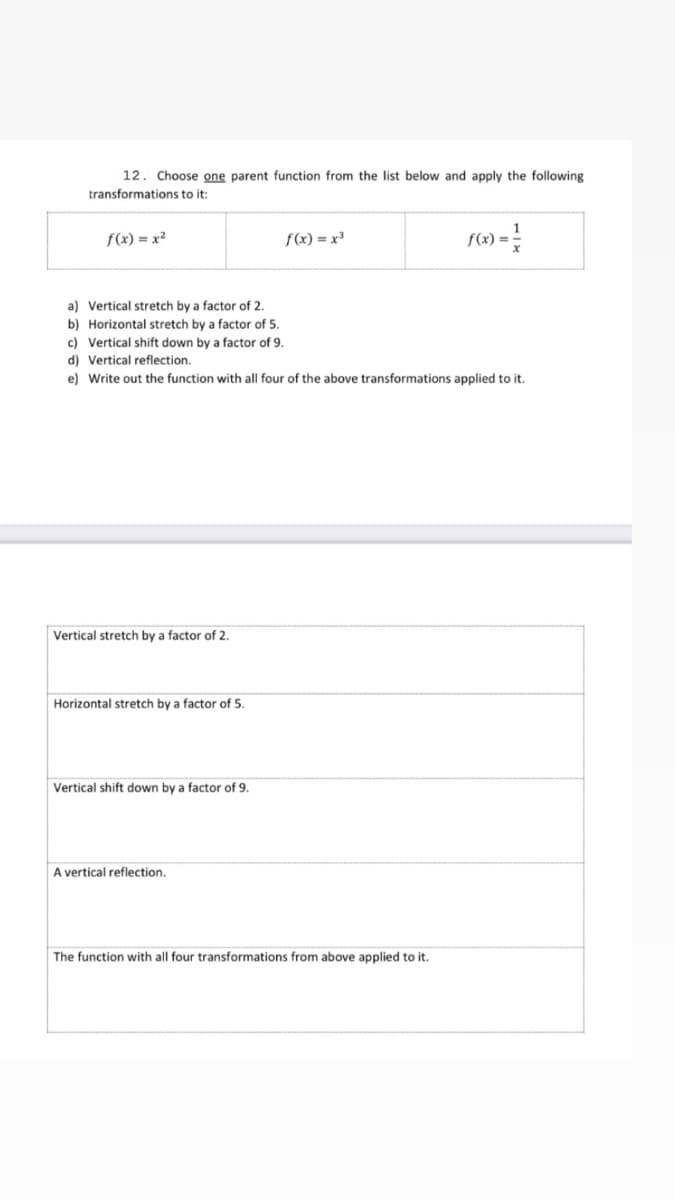 12. Choose one parent function from the list below and apply the following
transformations to it:
f(x) = x²
f(x) = x³
f(x):
a) Vertical stretch by a factor of 2.
b) Horizontal stretch by a factor of 5.
c) Vertical shift down by a factor of 9.
d) Vertical reflection,
e) Write out the function with all four of the above transformations applied to it.
Vertical stretch by a factor of 2.
Horizontal stretch by a factor of 5.
Vertical shift down by a factor of 9.
A vertical reflection.
The function with all four transformations from above applied to it.
