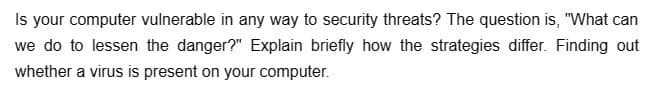 Is your computer vulnerable in any way to security threats? The question is, "What can
we do to lessen the danger?" Explain briefly how the strategies differ. Finding out
whether a virus is present on your computer.