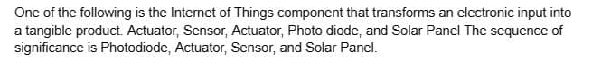 One of the following is the Internet of Things component that transforms an electronic input into
a tangible product. Actuator, Sensor, Actuator, Photo diode, and Solar Panel The sequence of
significance is Photodiode, Actuator, Sensor, and Solar Panel.