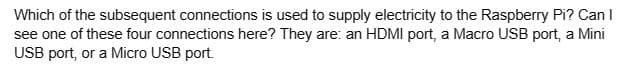 Which of the subsequent connections is used to supply electricity to the Raspberry Pi? Can I
see one of these four connections here? They are: an HDMI port, a Macro USB port, a Mini
USB port, or a Micro USB port.