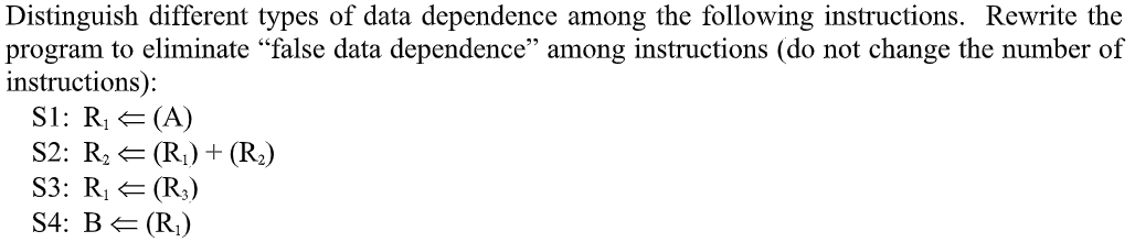 Distinguish different types of data dependence among the following instructions. Rewrite the
program to eliminate “false data dependence" among instructions (do not change the number of
instructions):
S1: R, E (A)
S2: R, = (R,)+ (R2)
S3: RĮ E (R;)
S4: B= (R;)
