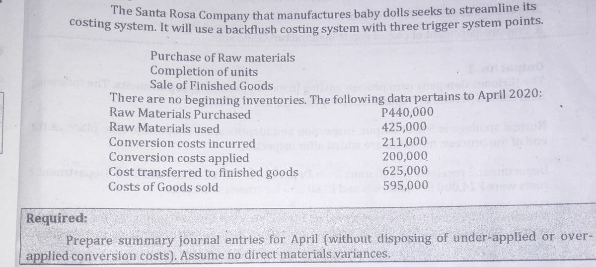 The Santa Rosa Company that manufactures baby dolls seeks to streamline its
Costing system. It will use a backflush costing system with three trigger system points.
Purchase of Raw materials
Completion of units
Sale of Finished Goods
There are no beginning inventories. The following data pertains to April 2020:
Raw Materials Purchased
P440,000
425,000
211,000
200,000
625,000
595,000
Raw Materials used
Conversion costs incurred
Conversion costs applied
emrego Cost transferred to finished goods
Costs of Goods sold
Required:
Prepare summary journal entries for April (without disposing of under-applied or over-
applied conversion costs). Assume no direct materials variances.
