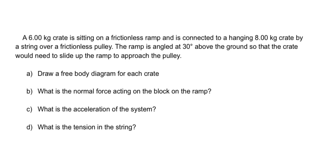 A 6.00 kg crate is sitting on a frictionless ramp and is connected to a hanging 8.00 kg crate by
a string over a frictionless pulley. The ramp is angled at 30° above the ground so that the crate
would need to slide up the ramp to approach the pulley.
a) Draw a free body diagram for each crate
b) What is the normal force acting on the block on the ramp?
c) What is the acceleration of the system?
d) What is the tension in the string?
