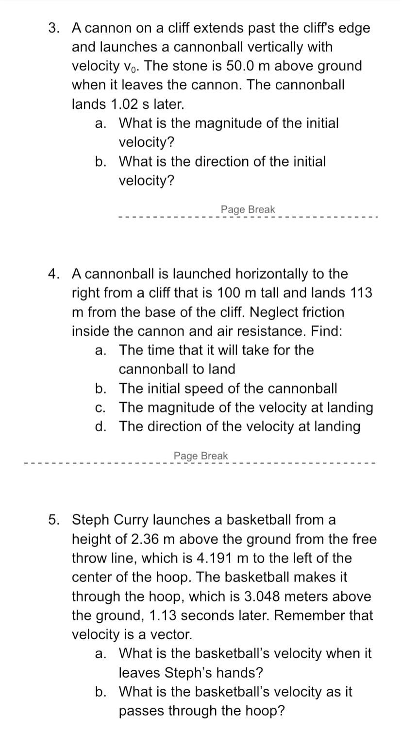 3. A cannon on a cliff extends past the cliff's edge
and launches a cannonball vertically with
velocity vo. The stone is 50.0 m above ground
when it leaves the cannon. The cannonball
lands 1.02 s later.
a. What is the magnitude of the initial
velocity?
b. What is the direction of the initial
velocity?
Page Break
4. A cannonball is launched horizontally to the
right from a cliff that is 100 m tall and lands 113
m from the base of the cliff. Neglect friction
inside the cannon and air resistance. Find:
a. The time that it will take for the
cannonball to land
b. The initial speed of the cannonball
c. The magnitude of the velocity at landing
d. The direction of the velocity at landing
Page Break
5. Steph Curry launches a basketball from a
height of 2.36 m above the ground from the free
throw line, which is 4.191 m to the left of the
center of the hoop. The basketball makes it
through the hoop, which is 3.048 meters above
the ground, 1.13 seconds later. Remember that
velocity is a vector.
a. What is the basketball's velocity when it
leaves Steph's hands?
b. What is the basketball's velocity as it
passes through the hoop?
