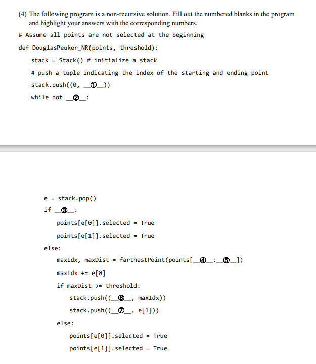 (4) The following program is a non-recursive solution. Fill out the numbered blanks in the program
and highlight your answers with the corresponding numbers.
# Assume all points are not selected at the beginning
def DouglasPeuker_NR(points, threshold):
stack = Stack () # initialize a stack
# push a tuple indicating the index of the starting and ending point
stack.push((0, _®_))
while not
e = stack.pop()
if
O_:
points[e[0]].selected
= True
points[e[1]]. selected = True
else:
maxIdx, maxDist = farthestPoint (points[_@_:,
6_])
maxIdx += e[0]
if maxDist >= threshold:
stack.push((_®_, maxIdx))
stack.push((_O_, e[1]))
else:
points[e[0]].selected = True
points[e[1]].selected
= True
