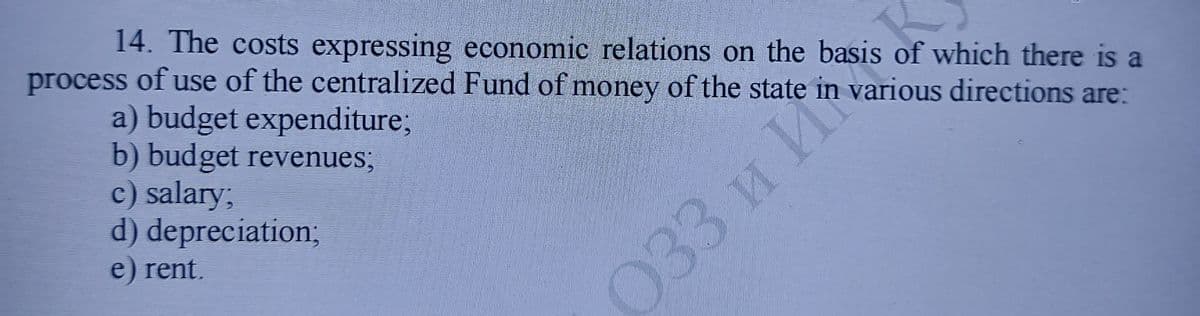 14. The costs expressing economic relations on the basis of which there is a
process of use of the centralized Fund of money of the state in various directions are:
a) budget expenditure;
b) budget revenues;
c) salary;
d) depreciation;
e) rent
О33 и И
