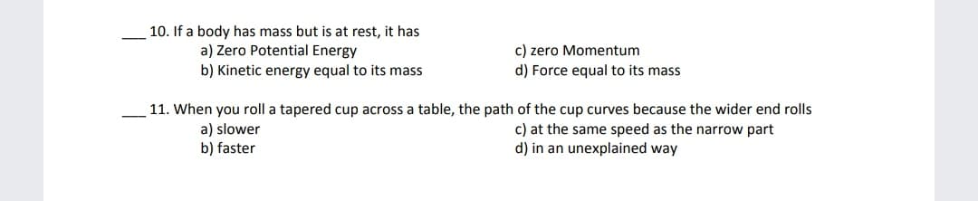 10. If a body has mass but is at rest, it has
a) Zero Potential Energy
b) Kinetic energy equal to its mass
c) zero Momentum
d) Force equal to its mass
11. When you roll a tapered cup across a table, the path of the cup curves because the wider end rolls
a) slower
b) faster
c) at the same speed as the narrow part
d) in an unexplained way
