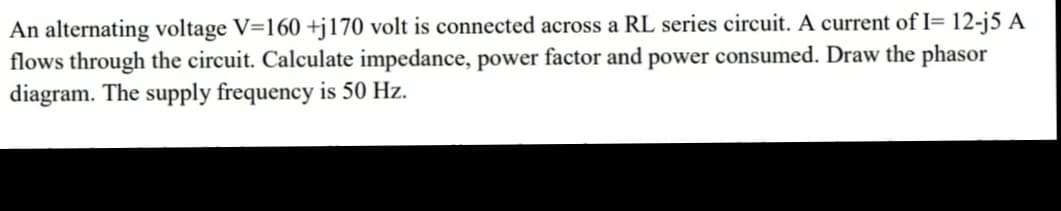 An alternating voltage V=160 +j170 volt is connected across a RL series circuit. A current of I= 12-j5 A
flows through the circuit. Calculate impedance, power factor and power consumed. Draw the phasor
diagram. The supply frequency is 50 Hz.
