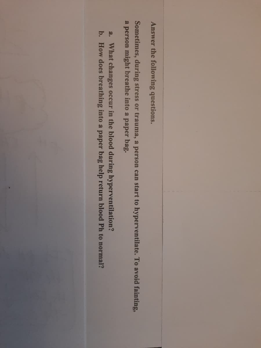 Answer the following questions.
Sometimes, during stress or trauma, a person can start to hyperventilate. To avoid fainting,
a person might breathe into a paper bag.
a. What changes occur in the blood during hyperventilation?
b. How does breathing into a paper bag help return blood Ph to normal?