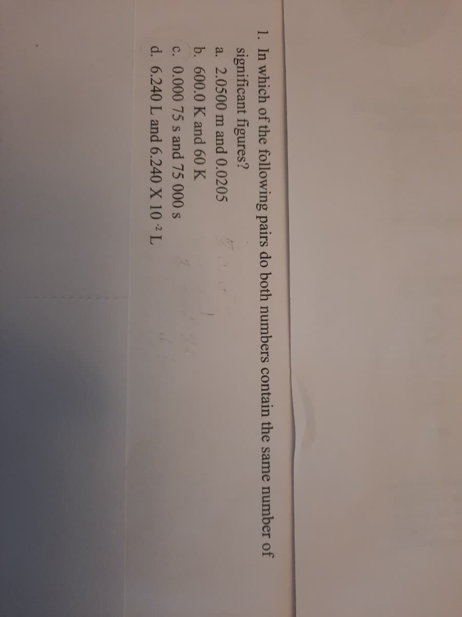 1. In which of the following pairs do both numbers contain the same number of
significant figures?
a. 2.0500 m and 0.0205
b. 600.0 K and 60 K
c. 0.000 75 s and 75 000 s
d. 6.240 L and 6.240 X 10 -² L