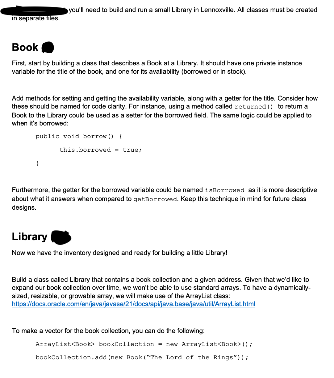 in separate files.
you'll need to build and run a small Library in Lennoxville. All classes must be created
Book
First, start by building a class that describes a Book at a Library. It should have one private instance
variable for the title of the book, and one for its availability (borrowed or in stock).
Add methods for setting and getting the availability variable, along with a getter for the title. Consider how
these should be named for code clarity. For instance, using a method called returned () to return a
Book to the Library could be used as a setter for the borrowed field. The same logic could be applied to
when it's borrowed:
public void borrow () {
}
this.borrowed = true;
Furthermore, the getter for the borrowed variable could be named isBorrowed as it is more descriptive
about what it answers when compared to getBorrowed. Keep this technique in mind for future class
designs.
Library
Now we have the inventory designed and ready for building a little Library!
Build a class called Library that contains a book collection and a given address. Given that we'd like to
expand our book collection over time, we won't be able to use standard arrays. To have a dynamically-
sized, resizable, or growable array, we will make use of the ArrayList class:
https://docs.oracle.com/en/java/javase/21/docs/api/java.base/java/util/ArrayList.html
To make a vector for the book collection, you can do the following:
ArrayList<Book> bookCollection = new ArrayList<Book> ();
bookCollection.add (new Book ("The Lord of the Rings"));