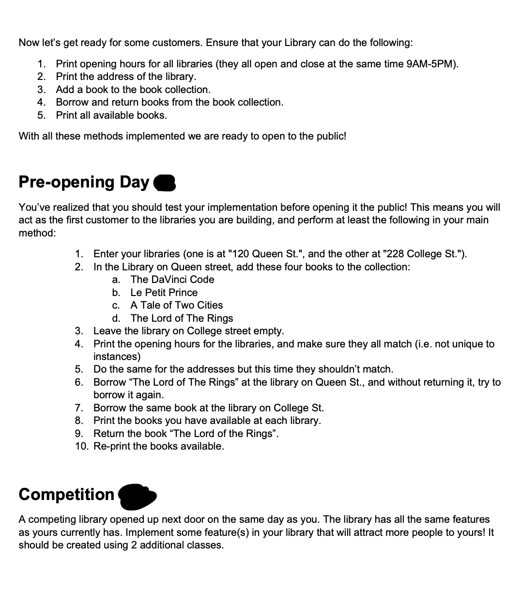 Now let's get ready for some customers. Ensure that your Library can do the following:
1. Print opening hours for all libraries (they all open and close at the same time 9AM-5PM).
2. Print the address of the library.
3. Add a book to the book collection.
4. Borrow and return books from the book collection.
5. Print all available books.
With all these methods implemented we are ready to open to the public!
Pre-opening Day
You've realized that you should test your implementation before opening it the public! This means you will
act as the first customer to the libraries you are building, and perform at least the following in your main
method:
1. Enter your libraries (one is at "120 Queen St.", and the other at "228 College St.").
2. In the Library on Queen street, add these four books to the collection:
a. The DaVinci Code
b.
Le Petit Prince
A Tale of Two Cities
C.
d. The Lord of The Rings
3.
Leave the library on College street empty.
4. Print the opening hours for the libraries, and make sure they all match (i.e. not unique to
instances)
5.
Do the same for the addresses but this time they shouldn't match.
6. Borrow "The Lord of The Rings" at the library on Queen St., and without returning it, try to
borrow it again.
7.
Borrow the same book at the library on College St.
8. Print the books you have available at each library.
9. Return the book "The Lord of the Rings".
10. Re-print the books available.
Competition
A competing library opened up next door on the same day as you. The library has all the same features
as yours currently has. Implement some feature(s) in your library that will attract more people to yours! It
should be created using 2 additional classes.
