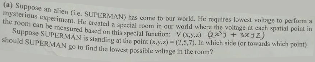 mysterio an alien (i.e. SUPERMAN) bas come to our world. He requires lowest voltage to perform a
the noous experiment. He created a special room in our world where the voltage at each spatial point in
ie foom can be measured based on this special function: V (x,y,z) =2x + 3x92)
Suppose SUPERMAN is standing at the point (x.v.z) = (2,5,7). In which side (or towards which point)
should SUPERMAN go to find the lowest possible voltage in the room?
%3D
