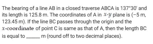 The bearing of a line AB in a closed traverse ABCA is 137°30' and
its length is 125.8 m. The coordinates of A in x-y plane is (-5 m,
123.45 m). If the line BC passes through the origin and the
x-coordinate of point C is same as that of A, then the length BC
is equal to m (round off to two decimal places).