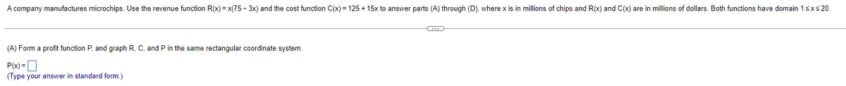 A company manufactures microchips. Use the revenue function R(x)= x(75-3x) and the cost function C(x) = 125 + 15x to answer parts (A) through (D), where x is in millions of chips and R(x) and C(x) are in millions of dollars. Both functions have domain 1 ≤x≤20.
(A) Form a profit function P, and graph R, C, and P in the same rectangular coordinate system.
P(x)=
(Type your answer in standard form.)
C