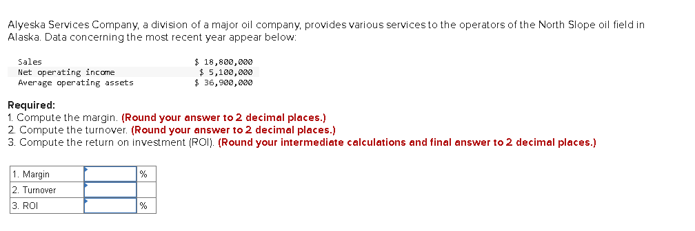 Alyeska Services Company, a division of a major oil company, provides various services to the operators of the North Slope oil field in
Alaska. Data concerning the most recent year appear below:
Sales
Net operating income
Average operating assets
$ 18,800,000
$ 5,100,000
$ 36,900,00e
Required:
1. Compute the margin. (Round your answer to 2 decimal places.)
2. Compute the turnover. (Round your answer to 2 decimal places.)
3. Compute the return on investment (ROI). (Round your intermediate calculations and final answer to 2 decimal places.)
1. Margin
2. Turnover
%
3. ROI
%
