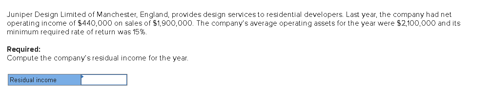 Juniper Design Limited of Manchester, England, provides design servicesto residential developers. Last year, the company had net
operating income of $440,000 on sales of $1,900,000. The company's average operating assets for the year were $2,100,000 and its
minimum required rate of return was 15%.
Required:
Compute the company's residual income for the year.
Residual income
