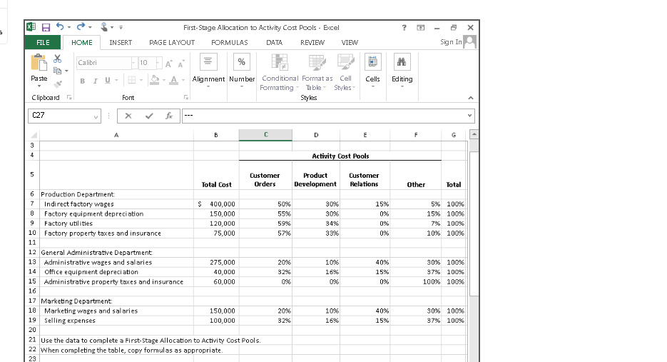 国日。
First-Stage Allocation to Activity Cost Pools - Excel
FILE
HOME
INSERT
PAGE LAYOUT
FORMULAS
DATA
REVIEW
VIEW
Sign
Calibri
10
%
Alignment Number Conditional Format as Cell
Formatting-
Paste
BIU
A
Cells
Ed iting
Table Styles
Clipboard
Font
Styles
C27
fr
A
B
D
E
F
G
3
4
Activity Cost Pools
Customer
Product
Customer
Total Cost
Orders
Development
Relations
Other
Total
6 Production Department:
$ 400,000
50%
7
Indirect factory wages
Factory equipment depreciation
30%
15%
5% 100%
8
150,000
55%
30%
0%
15% 100%
Factory utilities
120,000
59%
34%
0%
7% 100%
10 Factory property taxes and insurance
75,000
57%
33%
0%
10% 100%
11
12 General Administrative Department
13 Administrative wages and salaries
275,000
20%
10%
40%
30% 100%
14 Office equipment depreciation
15 Administrative property taxes and insurance
40,000
32%
16%
15%
37% 100%
60,000
0%
0%
100% 100%
16
17 Marketing Department:
18 Marketing wages and salaries
19 Selling expenses
150,000
20%
10%
40%
30% 100%
100,000
32%
16%
15%
37% 100%
20
21 Use the data to complete a First-Stage Allocation to Activity Cost Pools.
22 When completing the table, copy formulas as appropriate.
23
>
