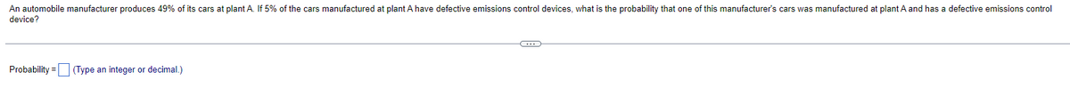 An automobile manufacturer produces 49% of its cars at plant A. If 5% of the cars manufactured at plant A have defective emissions control devices, what is the probability that one of this manufacturer's cars was manufactured at plant A and has a defective emissions control
device?
Probability = (Type an integer or decimal.)
C