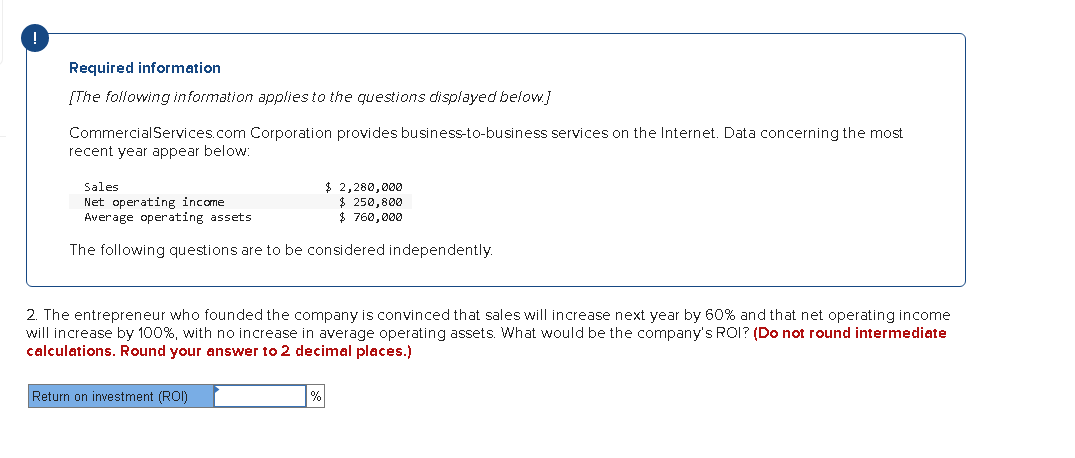 !
Required information
[The following information applies to the questions displayed below]
CommercialServices.com Corporation provides business-to-business services on the Internet. Data concerning the most
recent year appear below:
$ 2,280,000
$ 250,800
$ 760,000
Sales
Net operating income
Average operating assets
The following questions are to be considered independently.
2. The entrepreneur who founded the company is convinced that sales will increase next year by 60% and that net operating income
will increase by 100%, with no increase in average operating assets. What would be the company's ROI? (Do not round intermediate
calculations. Round your answer to 2 decimal places.)
Return on investment (ROI)
