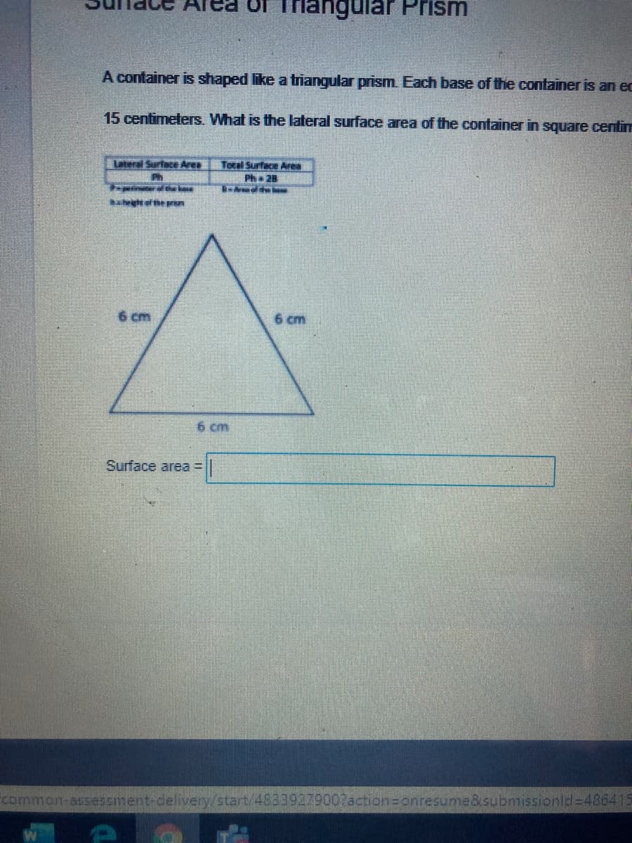 of Thangular Prism
A container is shaped like a triangular prism. Each base of the container is an ec
15 centimeters. What is the lateral surface area of the container in square centim
Lateral SurfacE Ares
Total Surface Area
Ph 2B
aheigs of hpn
6 cm
6 cm
6 cm
Surface area =
common-asesment-delivery/start/4823927900?action=crnresume&submnissionid-486415
