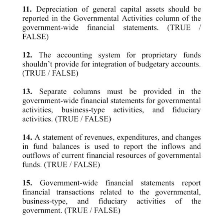 11. Depreciation of general capital assets should be
reported in the Governmental Activities column of the
government-wide financial statements.
FALSE)
(TRUE /
12. The accounting system for proprietary funds
shouldn't provide for integration of budgetary accounts.
(TRUE / FALSE)
13. Separate columns must be provided in the
government-wide financial statements for governmental
activities, business-type activities, and fiduciary
activities. (TRUE / FALSE)
14. A statement of revenues, expenditures, and changes
in fund balances is used to report the inflows and
outflows of current financial resources of governmental
funds. (TRUE / FALSE)
15. Government-wide financial statements report
financial transactions related to the governmental,
business-type, and fiduciary activities
government. (TRUE / FALSE)
of the
