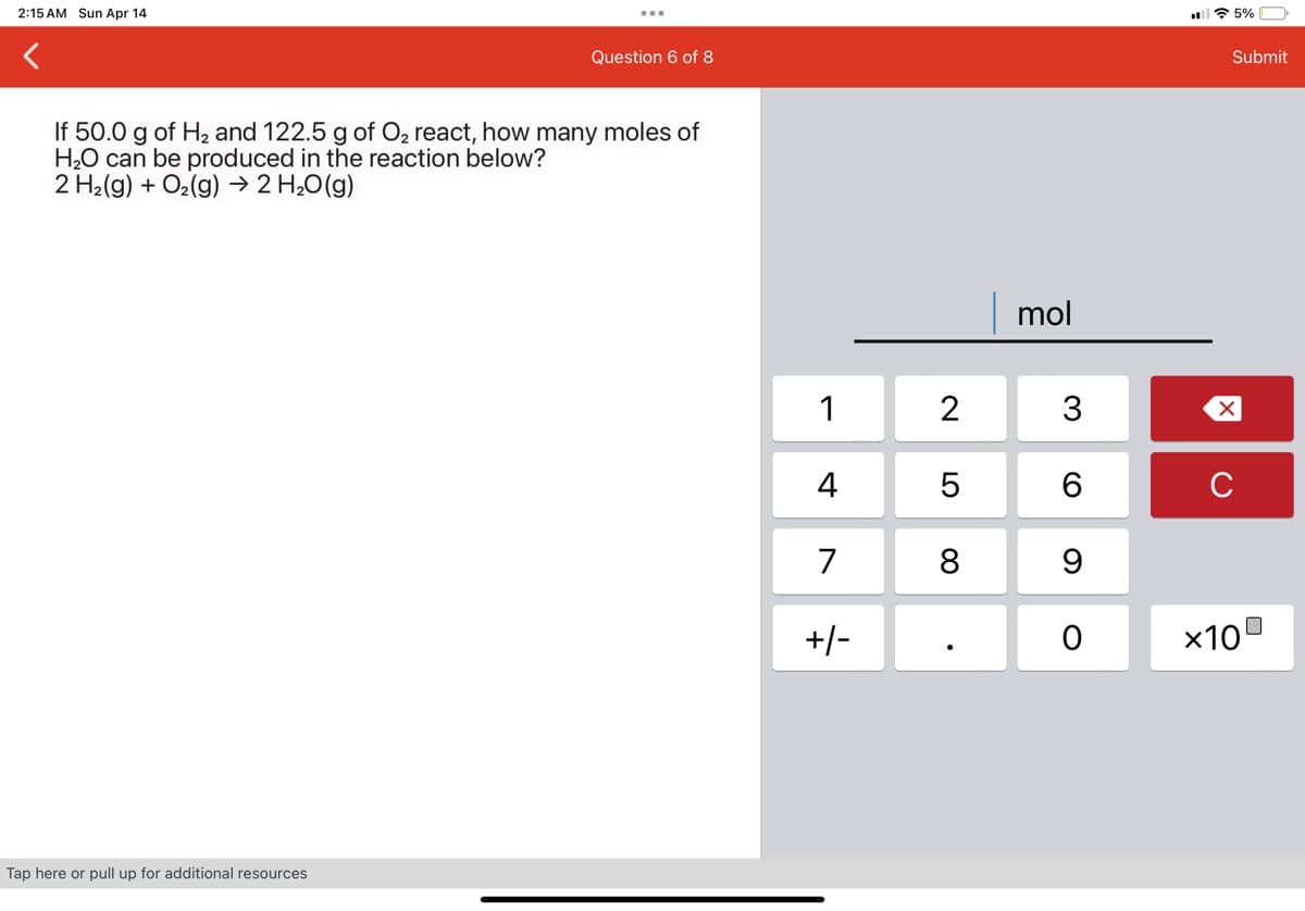 2:15 AM Sun Apr 14
5%
Question 6 of 8
If 50.0 g of H2 and 122.5 g of O₂ react, how many moles of
H2O can be produced in the reaction below?
2 H2(g) + O2(g) → 2 H₂O(g)
Tap here or pull up for additional resources
mol
1
2
3
☑
4
5|6
C
7
8 9
+/-
0
×10
Submit