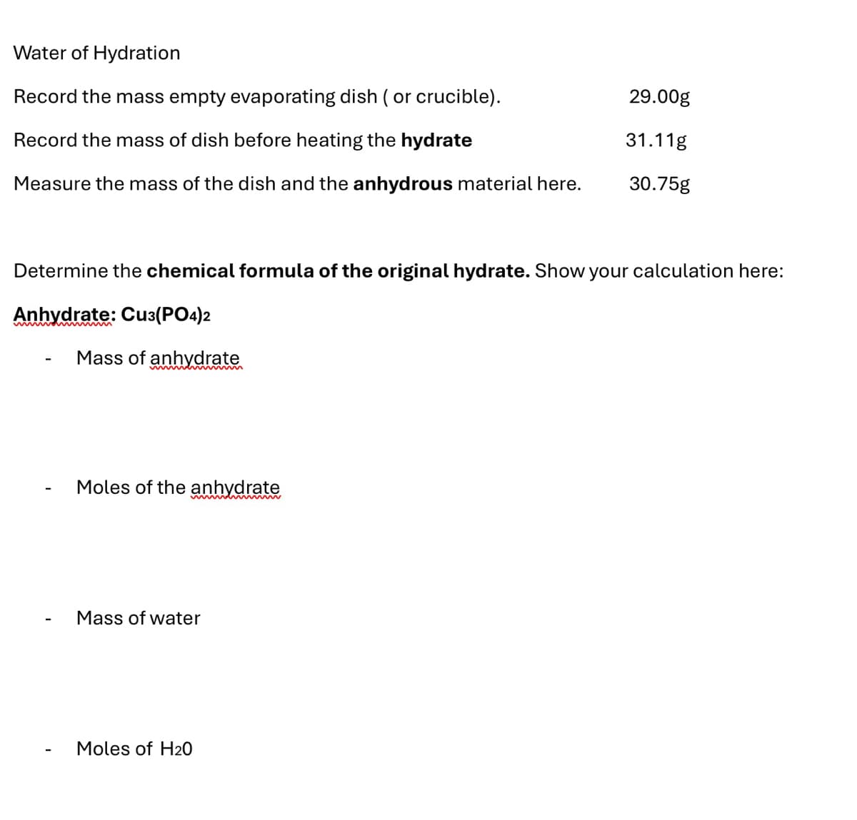 Water of Hydration
Record the mass empty evaporating dish ( or crucible).
Record the mass of dish before heating the hydrate
29.00g
31.11g
Measure the mass of the dish and the anhydrous material here.
30.75g
Determine the chemical formula of the original hydrate. Show your calculation here:
Anhydrate: Cu3(PO4)2
Mass of anhydrate
menm
Moles of the anhydrate
-
Mass of water
Moles of H20