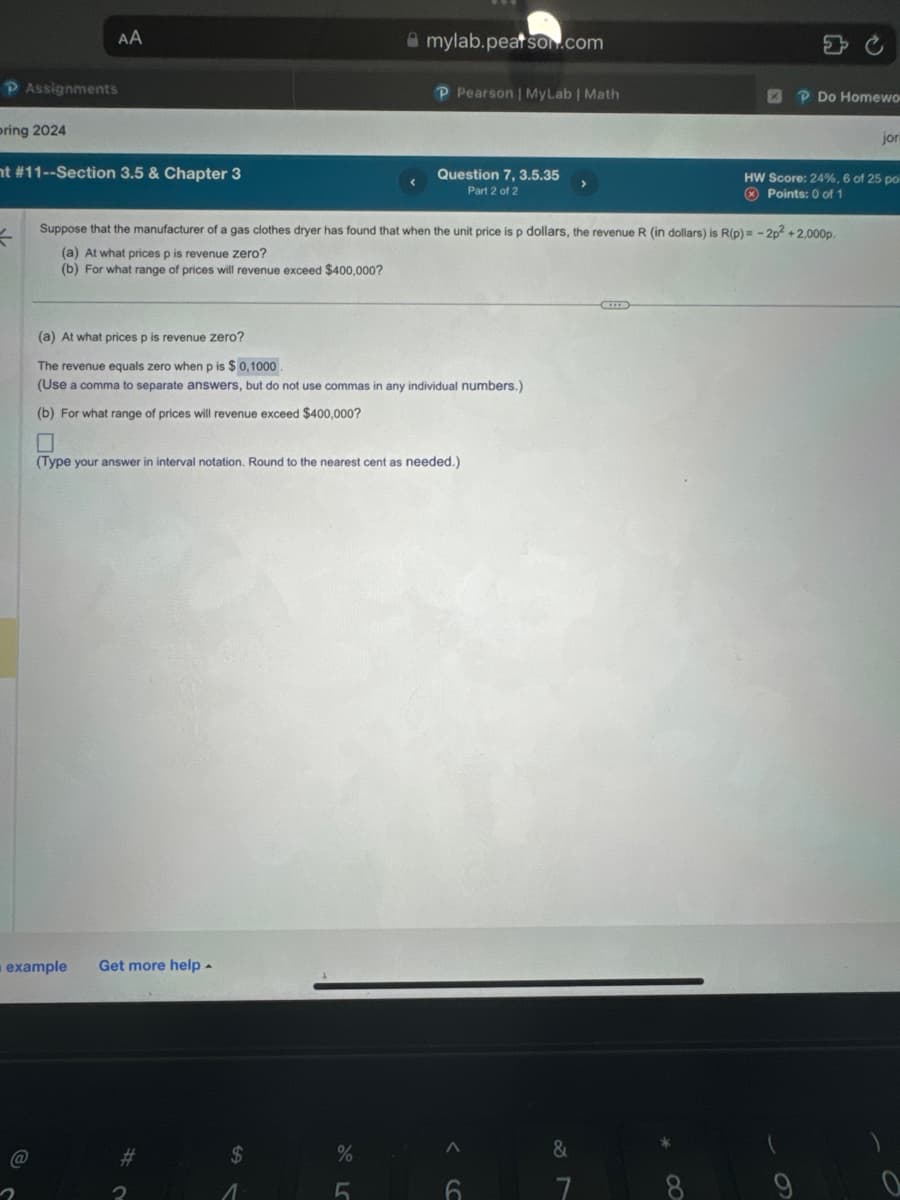 P Assignments
pring 2024
nt #11--Section 3.5 & Chapter 3
t
AA
@
2
example Get more help.
$
(a) At what prices p is revenue zero?
The revenue equals zero when p is $0,1000.
(Use a comma to separate answers, but do not use commas in any individual numbers.)
(b) For what range of prices will revenue exceed $400,000?
0
(Type your answer
1
Suppose that the manufacturer of a gas clothes dryer has found that when the unit price is p dollars, the revenue R (in dollars) is R(p)= -2p2 + 2,000p.
(a) At what prices p is revenue zero?
(b) For what range of prices will revenue exceed $400,000?
Round to the neares
mylab.peatson.com
%
P Pearson | MyLab | Math
5
Question 7, 3.5.35
Part 2 of 2
eeded.)
A
6
&
P Do Homewo
7
jor
HW Score: 24%, 6 of 25 po
Points: 0 of 1