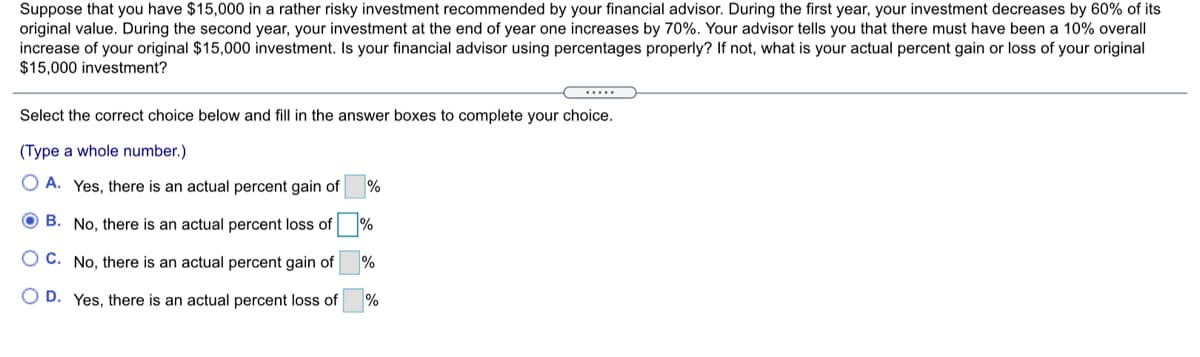 Suppose that you have $15,000 in a rather risky investment recommended by your financial advisor. During the first year, your investment decreases by 60% of its
original value. During the second year, your investment at the end of year one increases by 70%. Your advisor tells you that there must have been a 10% overall
increase of your original $15,000 investment. Is your financial advisor using percentages properly? If not, what is your actual percent gain or loss of your original
$15,000 investment?
.....
Select the correct choice below and fill in the answer boxes to complete your choice.
(Type a whole number.)
O A. Yes, there is an actual percent gain of
%
O B. No, there is an actual percent loss of
%
O C. No, there is an actual percent gain of
O D. Yes, there is an actual percent los of
