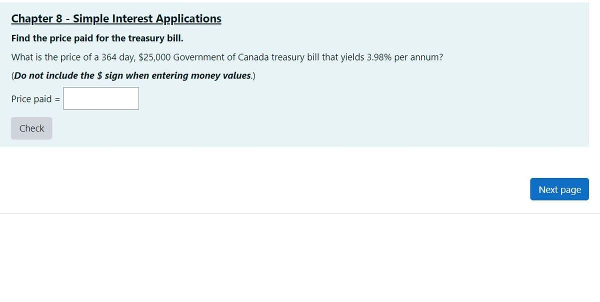 Chapter 8 - Simple Interest Applications
Find the price paid for the treasury bill.
What is the price of a 364 day, $25,000 Government of Canada treasury bill that yields 3.98% per annum?
(Do not include the $ sign when entering money values.)
Price paid =
Check
Next page
