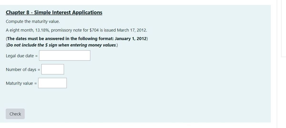 Chapter 8 - Simple Interest Applications
Compute the maturity value.
A eight month, 13.18%, promissory note for $704 is issued March 17, 2012.
(The dates must be answered in the following format: January 1, 2012)
(Do not include the $ sign when entering money values.)
Legal due date =
Number of days =
Maturity value =
Check
