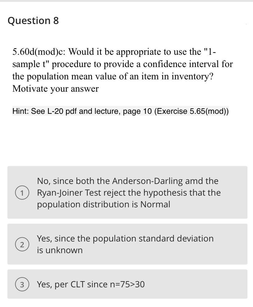 Question 8
5.60d(mod)c: Would it be appropriate to use the "1-
sample t" procedure to provide a confidence interval for
the population mean value of an item in inventory?
Motivate your answer
Hint: See L-20 pdf and lecture, page 10 (Exercise 5.65(mod))
No, since both the Anderson-Darling amd the
Ryan-Joiner Test reject the hypothesis that the
population distribution is Normal
Yes, since the population standard deviation
2
is unknown
Yes, per CLT since n=75>30
