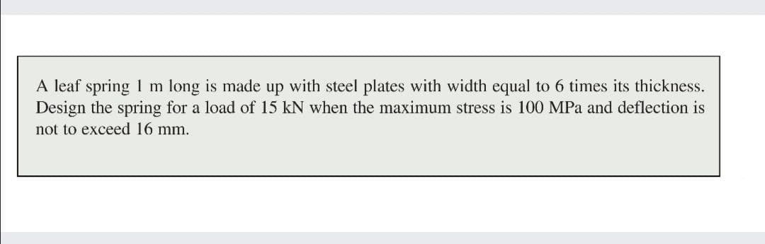 A leaf spring 1 m long is made up with steel plates with width equal to 6 times its thickness.
Design the spring for a load of 15 kN when the maximum stress is 100 MPa and deflection is
not to exceed 16 mm.
