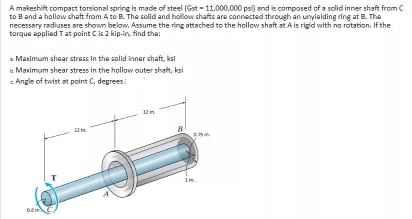 A makeshift compact torsional spring is made of steel (Gst = 11,000,000 psi) and is composed of a solid inner shaft from C
to B and a hollow shaft from A to B. The solid and hollow shafts are connected through an unyielding ring at B. The
necessary radiuses are shown below. Assume the ring attached to the hollow shaft at A is rigid with no rotation. If the
torque applied Tat point C is 2 kip-in, find the:
a Maximum shear stress in the solid inner shaft, ksi
a. Maximum shear stress in the hollow outer shaft, ksi
c Angle of twist at point C, degrees
12 in.
12 in.
B
0.75 in.
T
1 in.
0.6 in.
