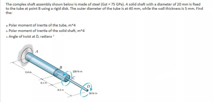 The complex shaft assembly shown below is made of steel (Gst = 75 GPa). A solid shaft with a diameter of 20 mm is fixed
to the tube at point B using a rigid disk. The outer diameter of the tube is at 40 mm, while the wall thickness is 5 mm. Find
the:
a Polar moment of inertia of the tube, m^4
a. Polar moment of inertia of the solid shaft, m^4
c Angle of twist at D, radians
A
GAm
150 N-m
0.1 m
0.3 m
50 N-m
