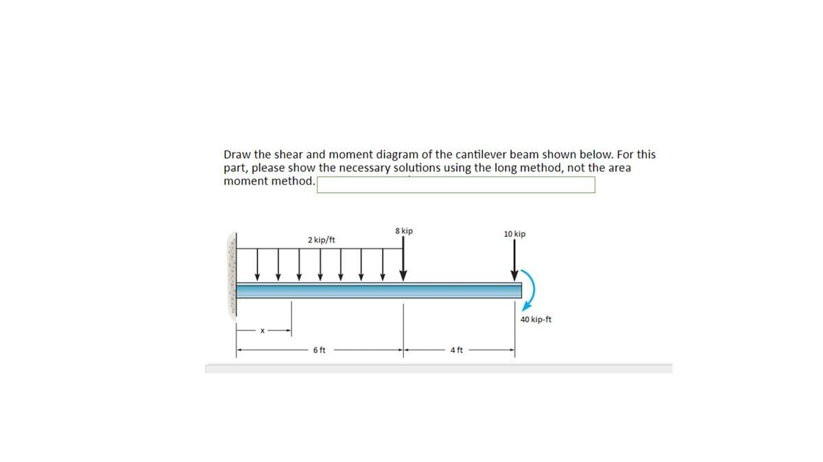 Draw the shear and moment diagram of the cantilever beam shown below. For this
part, please show the necessary solutions using the long method, not the area
moment method.
8 kip
10 kip
2 kip/ft
40 kip-ft
6 ft
4 ft
