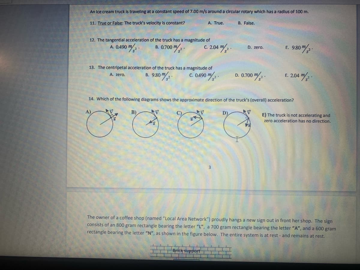 An ice cream truck is traveling at a constant speed of 7.00 m/s around a circular rotary which has a radius of 100 m.
11. True or False: The truck's velocity is constant?
A. True.
B. False.
12. The tangential acceleration of the truck has a magnitude of
C. 2.04
B. 0.700 m/.
m/ .
A. 0.490
D. zero.
E. 9,80 m/
13. The centripetal acceleration of the truck has a magnitude of
c. 0.490 m/2.
A. zero.
B. 9.80 m
D. 0.700
E. 2.04
14. Which of the following diagrams shows the approximate direction of the truck's (overall) acceleration?
A)
B)
C)
E) The truck is not accelerating and
zero acceleration has no direction.
3
The owner of a coffee shop (named "Local Area Network") proudly hangs a new sign out in front her shop. The sign
consists of an 800 gram rectangle bearing the letter "L", a 700 gram rectangle bearing the letter "A", and a 600 gram
rectangle bearing the letter "N", as shown in the figure below. The entire system is at rest - and remains at rest.
Brick support
