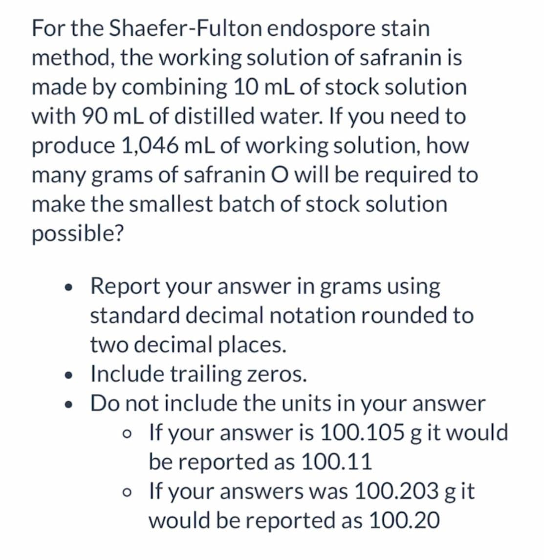 For the Shaefer-Fulton endospore stain
method, the working solution of safranin is
made by combining 10 mL of stock solution
with 90 mL of distilled water. If you need to
produce 1,046 mL of working solution, how
many grams of safranin O will be required to
make the smallest batch of stock solution
possible?
• Report your answer in grams using
standard decimal notation rounded to
two decimal places.
• Include trailing zeros.
• Do not include the units in your answer
。 If your answer is 100.105 g it would
be reported as 100.11
。 If your answers was 100.203 g it
would be reported as 100.20