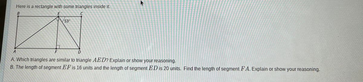 Here is a rectangle with some triangles inside it.
B
E
53°
A
F
D
A. Which triangles are similar to triangle AED? Explain or show your reasoning.
B. The length of segment EF is 16 units and the length of segment ED is 20 units. Find the length of segment FA. Explain or show your reasoning.