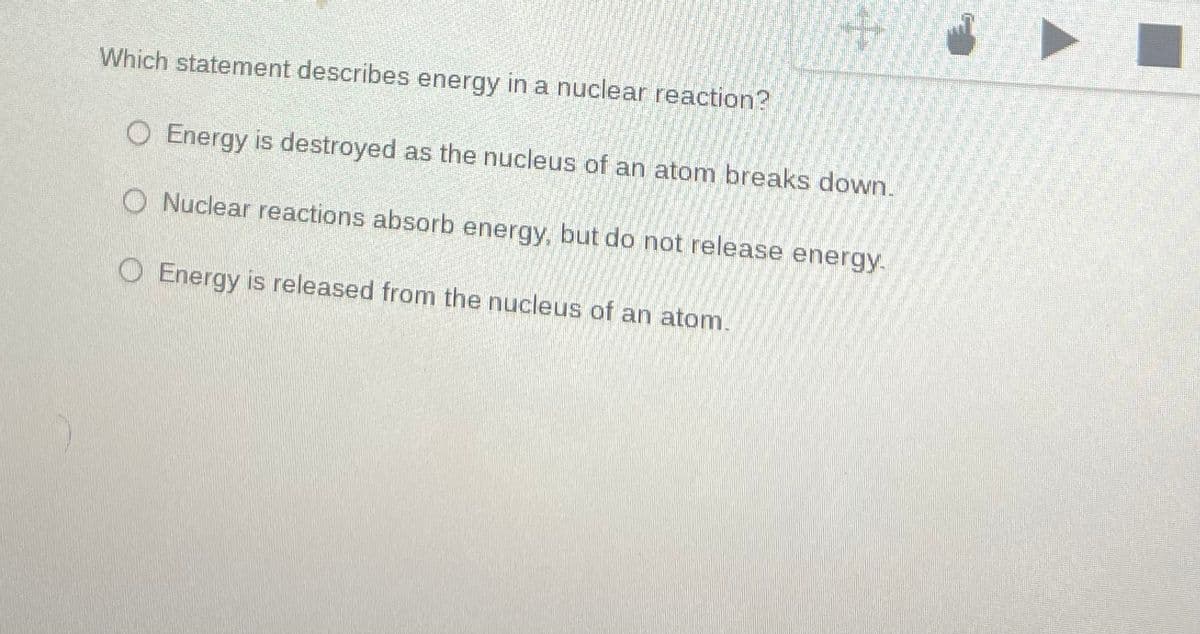 Which statement describes energy in a nuclear reaction?
O Energy is destroyed as the nucleus of an atom breaks down.
Nuclear reactions absorb energy, but do not release energy.
O Energy is released from the nucleus of an atom.