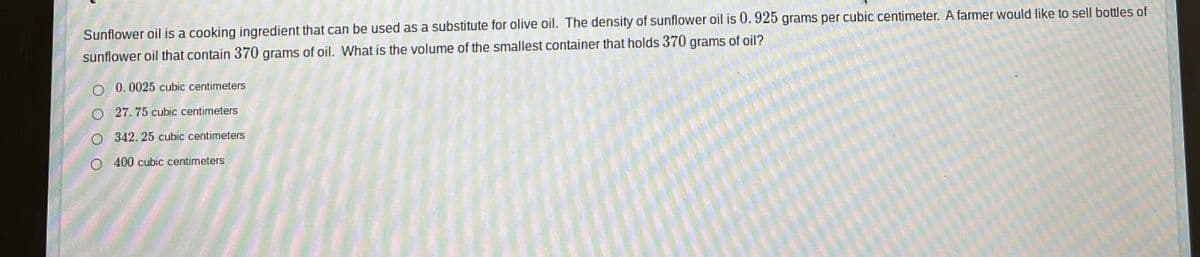 Sunflower oil is a cooking ingredient that can be used as a substitute for olive oil. The density of sunflower oil is 0.925 grams per cubic centimeter. A farmer would like to sell bottles of
sunflower oil that contain 370 grams of oil. What is the volume of the smallest container that holds 370 grams of oil?
O 0.0025 cubic centimeters
27. 75 cubic centimeters
O 342.25 cubic centimeters
O 400 cubic centimeters
